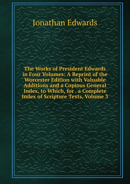 Обложка книги The Works of President Edwards in Four Volumes: A Reprint of the Worcester Edition with Valuable Additions and a Copious General Index, to Which, for . a Complete Index of Scripture Texts, Volume 3, Jonathan Edwards