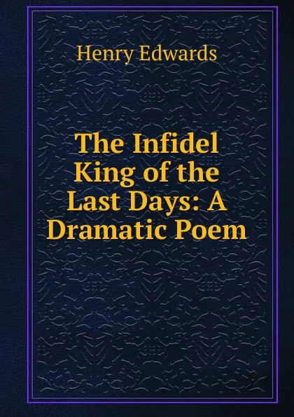 Обложка книги The Infidel King of the Last Days: A Dramatic Poem, Henry Edwards