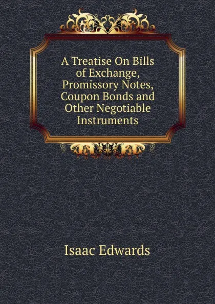 Обложка книги A Treatise On Bills of Exchange, Promissory Notes, Coupon Bonds and Other Negotiable Instruments, Isaac Edwards