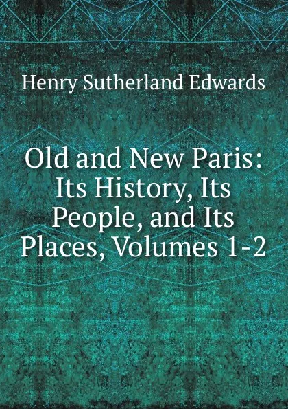 Обложка книги Old and New Paris: Its History, Its People, and Its Places, Volumes 1-2, Henry Sutherland Edwards