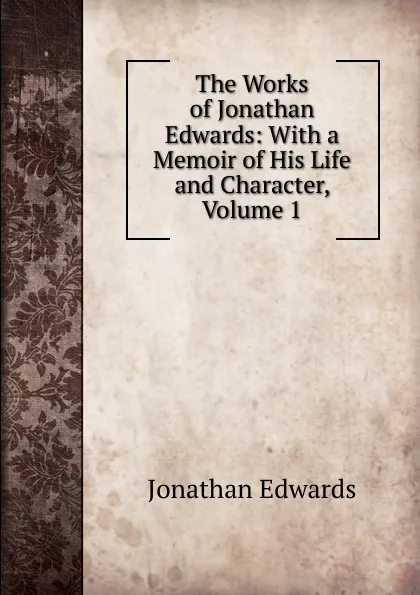 Обложка книги The Works of Jonathan Edwards: With a Memoir of His Life and Character, Volume 1, Jonathan Edwards