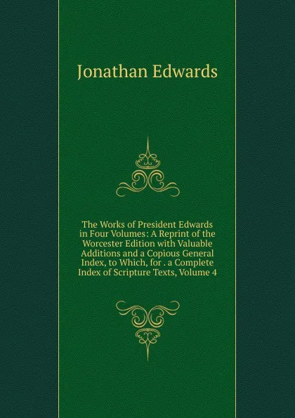 Обложка книги The Works of President Edwards in Four Volumes: A Reprint of the Worcester Edition with Valuable Additions and a Copious General Index, to Which, for . a Complete Index of Scripture Texts, Volume 4, Jonathan Edwards