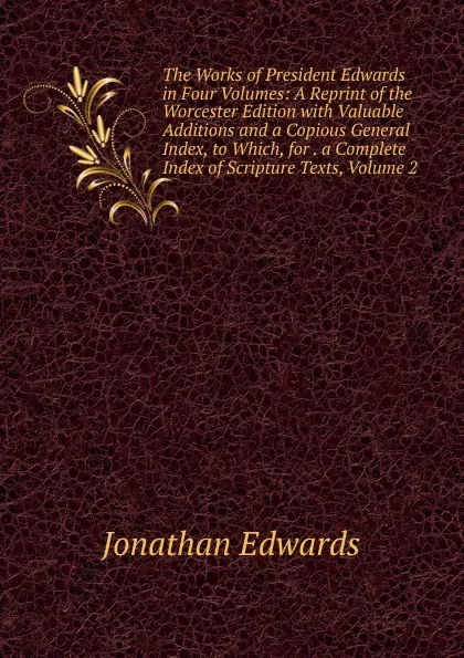 Обложка книги The Works of President Edwards in Four Volumes: A Reprint of the Worcester Edition with Valuable Additions and a Copious General Index, to Which, for . a Complete Index of Scripture Texts, Volume 2, Jonathan Edwards