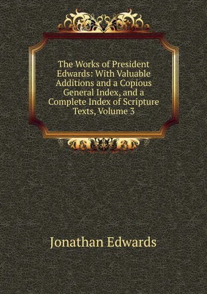 Обложка книги The Works of President Edwards: With Valuable Additions and a Copious General Index, and a Complete Index of Scripture Texts, Volume 3, Jonathan Edwards