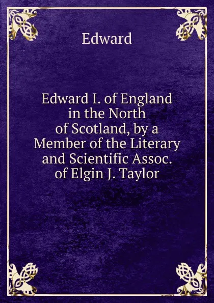 Обложка книги Edward I. of England in the North of Scotland, by a Member of the Literary and Scientific Assoc. of Elgin J. Taylor., Edward