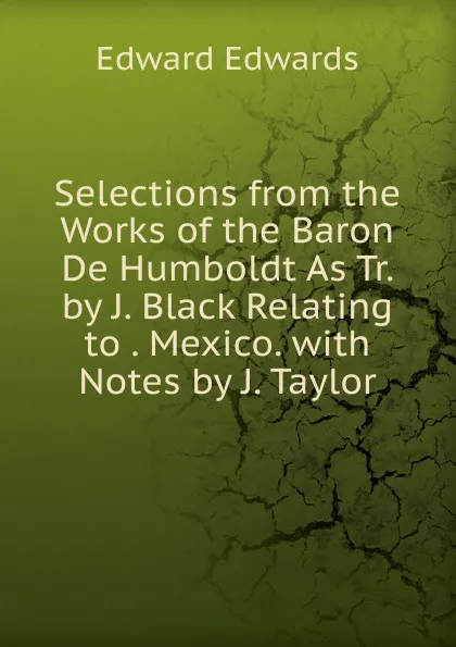 Обложка книги Selections from the Works of the Baron De Humboldt As Tr. by J. Black Relating to . Mexico. with Notes by J. Taylor, Edward Edwards