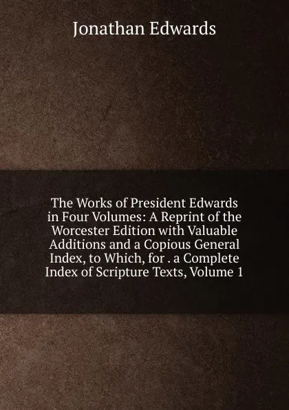 Обложка книги The Works of President Edwards in Four Volumes: A Reprint of the Worcester Edition with Valuable Additions and a Copious General Index, to Which, for . a Complete Index of Scripture Texts, Volume 1, Jonathan Edwards