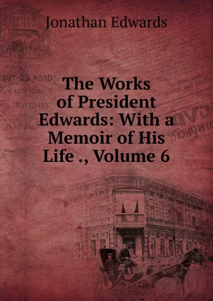 Обложка книги The Works of President Edwards: With a Memoir of His Life ., Volume 6, Jonathan Edwards