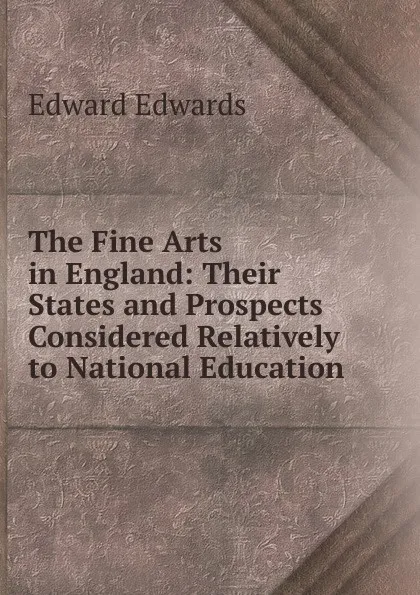 Обложка книги The Fine Arts in England: Their States and Prospects Considered Relatively to National Education, Edward Edwards