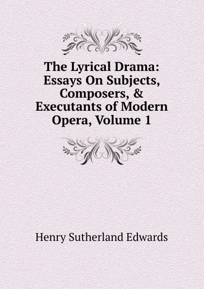 Обложка книги The Lyrical Drama: Essays On Subjects, Composers, . Executants of Modern Opera, Volume 1, Henry Sutherland Edwards