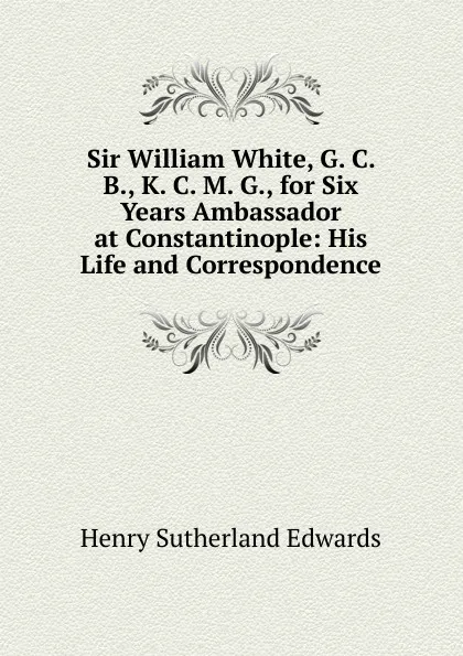 Обложка книги Sir William White, G. C. B., K. C. M. G., for Six Years Ambassador at Constantinople: His Life and Correspondence, Henry Sutherland Edwards