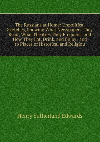 Обложка книги The Russians at Home: Unpolitical Sketches, Showing What Newspapers They Read; What Theatres They Frequent; and How They Eat, Drink, and Enjoy . and to Places of Historical and Religiou, Henry Sutherland Edwards