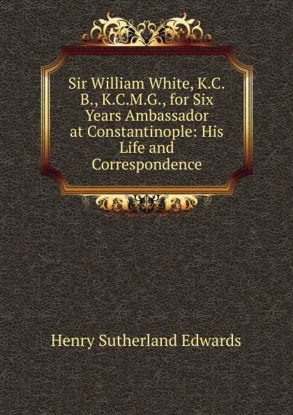 Обложка книги Sir William White, K.C.B., K.C.M.G., for Six Years Ambassador at Constantinople: His Life and Correspondence, Henry Sutherland Edwards