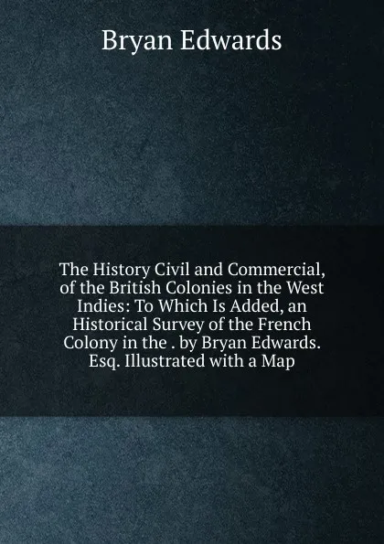 Обложка книги The History Civil and Commercial, of the British Colonies in the West Indies: To Which Is Added, an Historical Survey of the French Colony in the . by Bryan Edwards. Esq. Illustrated with a Map, Bryan Edwards