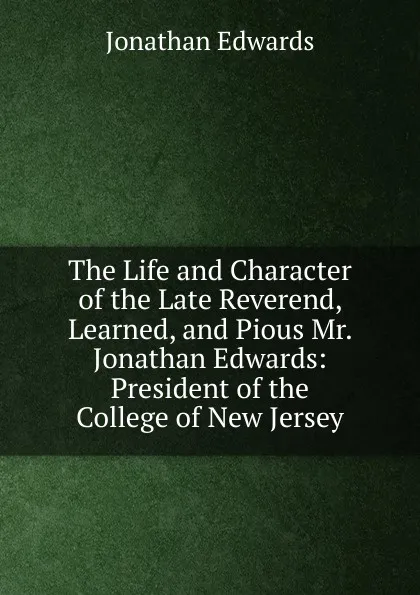 Обложка книги The Life and Character of the Late Reverend, Learned, and Pious Mr. Jonathan Edwards: President of the College of New Jersey, Jonathan Edwards