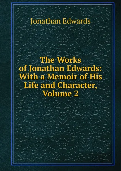 Обложка книги The Works of Jonathan Edwards: With a Memoir of His Life and Character, Volume 2, Jonathan Edwards