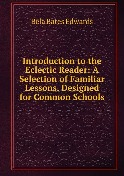 Обложка книги Introduction to the Eclectic Reader: A Selection of Familiar Lessons, Designed for Common Schools, Bela Bates Edwards