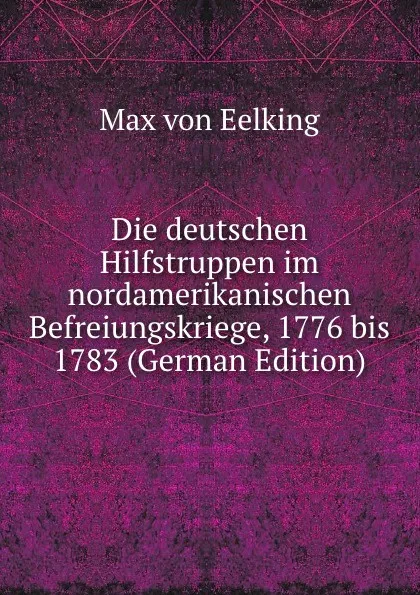 Обложка книги Die deutschen Hilfstruppen im nordamerikanischen Befreiungskriege, 1776 bis 1783 (German Edition), Max von Eelking