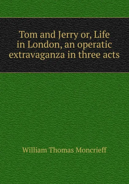 Обложка книги Tom and Jerry or, Life in London, an operatic extravaganza in three acts, William Thomas Moncrieff