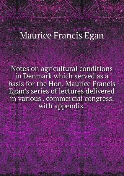 Обложка книги Notes on agricultural conditions in Denmark which served as a basis for the Hon. Maurice Francis Egan.s series of lectures delivered in various . commercial congress, with appendix ., Egan Maurice Francis