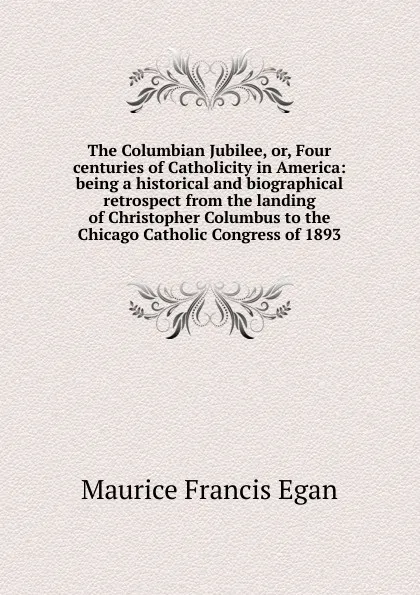 Обложка книги The Columbian Jubilee, or, Four centuries of Catholicity in America: being a historical and biographical retrospect from the landing of Christopher Columbus to the Chicago Catholic Congress of 1893, Egan Maurice Francis