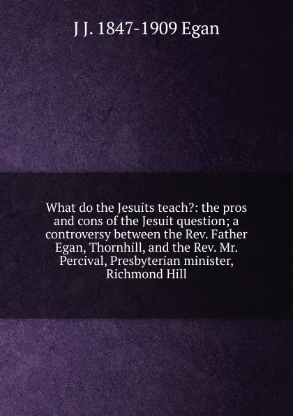 Обложка книги What do the Jesuits teach.: the pros and cons of the Jesuit question; a controversy between the Rev. Father Egan, Thornhill, and the Rev. Mr. Percival, Presbyterian minister, Richmond Hill, J J. 1847-1909 Egan