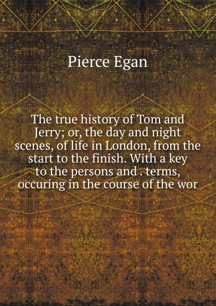 Обложка книги The true history of Tom and Jerry; or, the day and night scenes, of life in London, from the start to the finish. With a key to the persons and . terms, occuring in the course of the wor, Pierce Egan