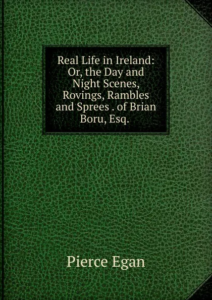 Обложка книги Real Life in Ireland: Or, the Day and Night Scenes, Rovings, Rambles and Sprees . of Brian Boru, Esq. ., Pierce Egan