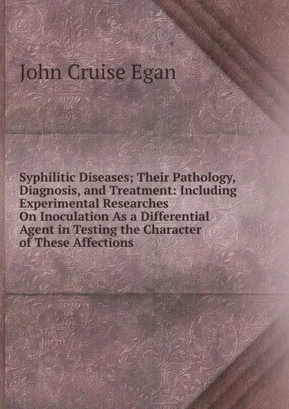 Обложка книги Syphilitic Diseases; Their Pathology, Diagnosis, and Treatment: Including Experimental Researches On Inoculation As a Differential Agent in Testing the Character of These Affections, John Cruise Egan