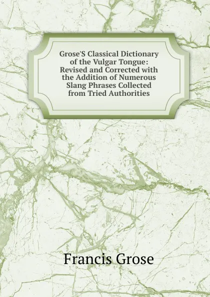 Обложка книги Grose.S Classical Dictionary of the Vulgar Tongue: Revised and Corrected with the Addition of Numerous Slang Phrases Collected from Tried Authorities, Francis Grose