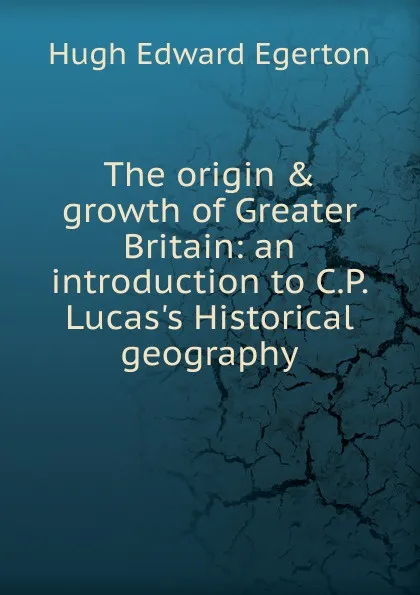 Обложка книги The origin . growth of Greater Britain: an introduction to C.P. Lucas.s Historical geography, Hugh Edward Egerton