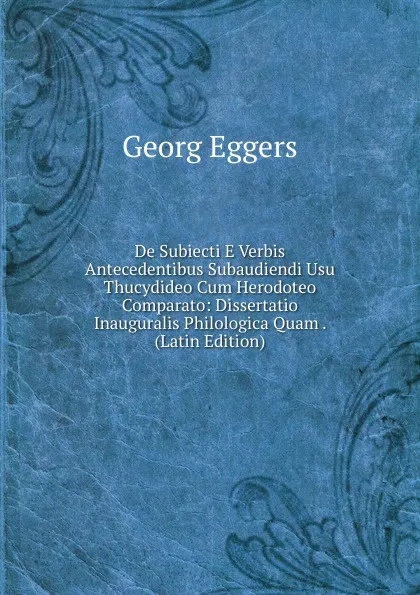 Обложка книги De Subiecti E Verbis Antecedentibus Subaudiendi Usu Thucydideo Cum Herodoteo Comparato: Dissertatio Inauguralis Philologica Quam . (Latin Edition), Georg Eggers