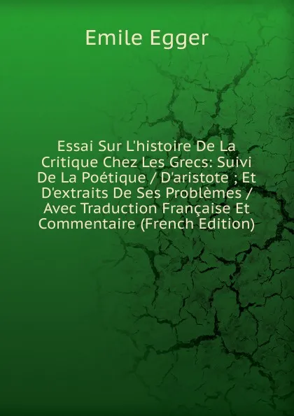 Обложка книги Essai Sur L.histoire De La Critique Chez Les Grecs: Suivi De La Poetique / D.aristote ; Et D.extraits De Ses Problemes / Avec Traduction Francaise Et Commentaire (French Edition), Emile Egger