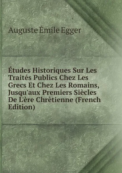 Обложка книги Etudes Historiques Sur Les Traites Publics Chez Les Grecs Et Chez Les Romains, Jusqu.aux Premiers Siecles De L.ere Chretienne (French Edition), Auguste Émile Egger