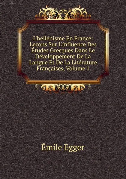 Обложка книги L.hellenisme En France: Lecons Sur L.influence Des Etudes Grecques Dans Le Developpement De La Langue Et De La Literature Francaises, Volume 1, Emile Egger