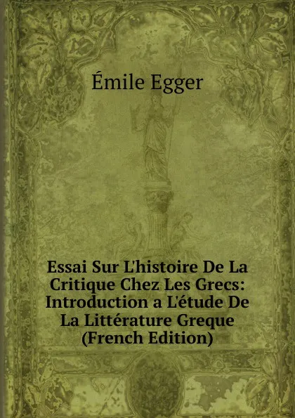 Обложка книги Essai Sur L.histoire De La Critique Chez Les Grecs: Introduction a L.etude De La Litterature Greque (French Edition), Emile Egger