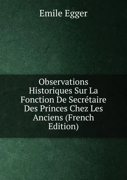 Обложка книги Observations Historiques Sur La Fonction De Secretaire Des Princes Chez Les Anciens (French Edition), Emile Egger