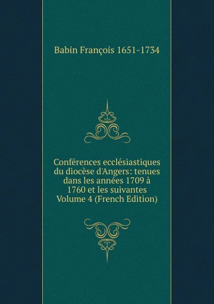 Обложка книги Conferences ecclesiastiques du diocese d.Angers: tenues dans les annees 1709 a 1760 et les suivantes Volume 4 (French Edition), Babin François 1651-1734