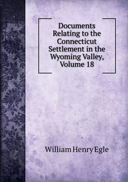 Обложка книги Documents Relating to the Connecticut Settlement in the Wyoming Valley, Volume 18, William Henry Egle