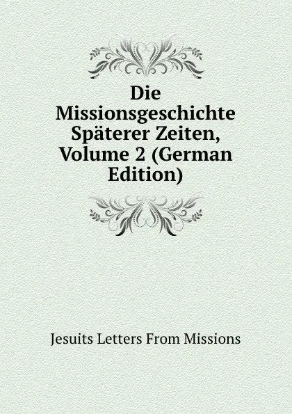 Обложка книги Die Missionsgeschichte Spaterer Zeiten, Volume 2 (German Edition), Jesuits Letters From Missions