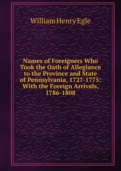 Обложка книги Names of Foreigners Who Took the Oath of Allegiance to the Province and State of Pennsylvania, 1727-1775: With the Foreign Arrivals, 1786-1808, William Henry Egle