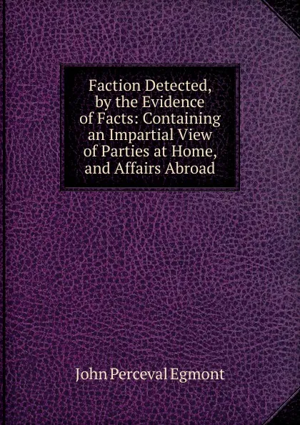 Обложка книги Faction Detected, by the Evidence of Facts: Containing an Impartial View of Parties at Home, and Affairs Abroad, John Perceval Egmont