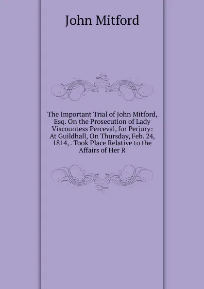 Обложка книги The Important Trial of John Mitford, Esq. On the Prosecution of Lady Viscountess Perceval, for Perjury: At Guildhall, On Thursday, Feb. 24, 1814, . Took Place Relative to the Affairs of Her R, Mitford John