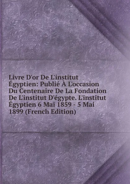 Обложка книги Livre D.or De L.institut Egyptien: Publie A L.occasion Du Centenaire De La Fondation De L.institut D.egypte. L.institut Egyptien 6 Mai 1859 - 5 Mai 1899 (French Edition), 