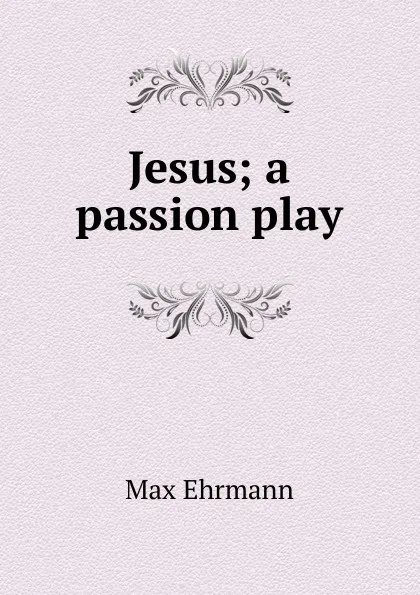 Обложка книги Jesus; a passion play, Max Ehrmann