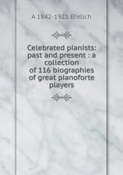 Обложка книги Celebrated pianists: past and present : a collection of 116 biographies of great pianoforte players, A 1842-1921 Ehrlich