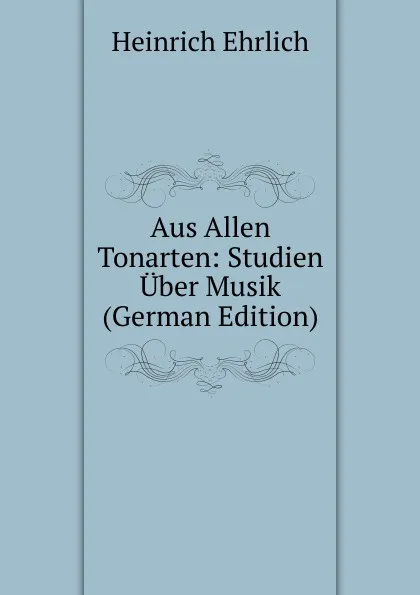 Обложка книги Aus Allen Tonarten: Studien Uber Musik (German Edition), Heinrich Ehrlich