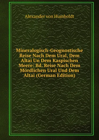 Обложка книги Mineralogisch-Geognostische Reise Nach Dem Ural, Dem Altai Un Dem Kaspischen Meere: Bd. Reise Nach Dem Mordlichen Ural Und Dem Altai (German Edition), Alexander von Humboldt