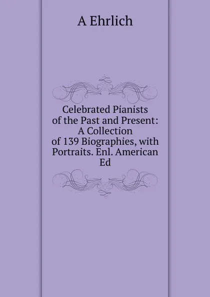 Обложка книги Celebrated Pianists of the Past and Present: A Collection of 139 Biographies, with Portraits. Enl. American Ed., A Ehrlich