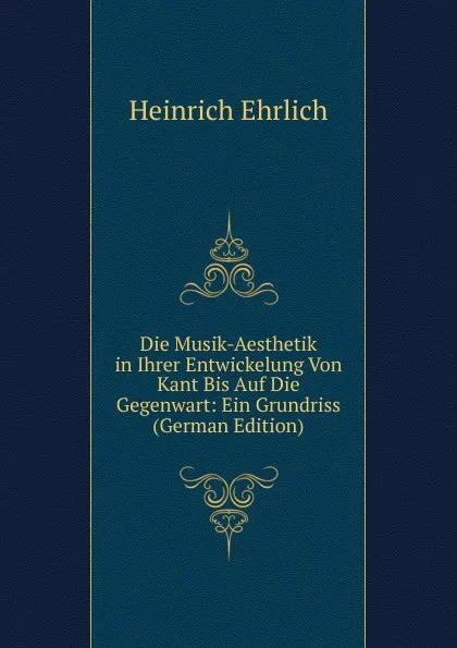 Обложка книги Die Musik-Aesthetik in Ihrer Entwickelung Von Kant Bis Auf Die Gegenwart: Ein Grundriss (German Edition), Heinrich Ehrlich